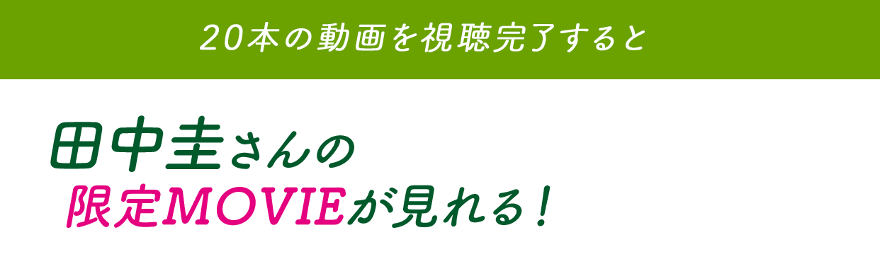 20本の動画を視聴完了すると田中圭さんの限定MOVIEが見れる！